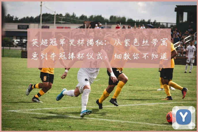 英超冠军奖杯揭秘：从紫色丝带寓意到夺冠捧杯仪式，细数你不知道的细节与庆典故事