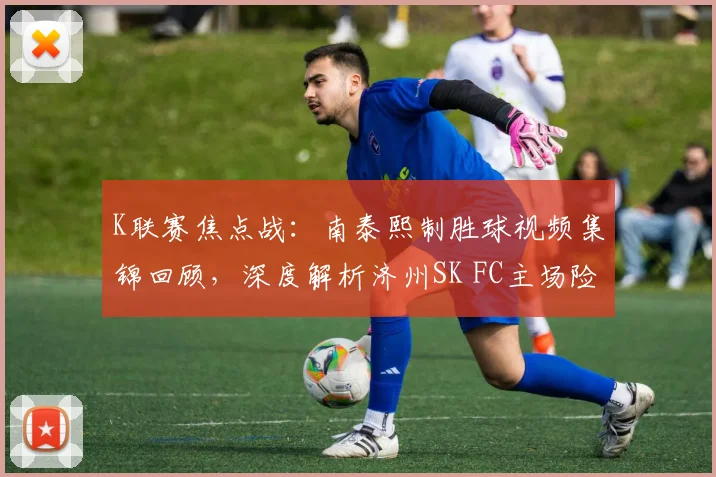 K联赛焦点战:南泰熙制胜球视频集锦回顾,深度解析济州SK FC主场险胜富川FC原因