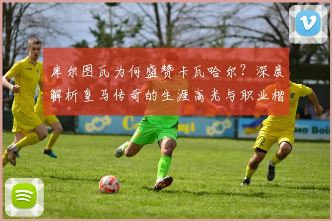 库尔图瓦为何盛赞卡瓦哈尔?深度解析皇马传奇的生涯高光与职业楷模精神