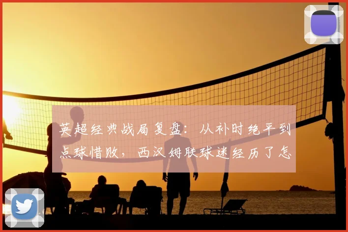 英超经典战局复盘:从补时绝平到点球惜败,西汉姆联球迷经历了怎样的心情过山车?