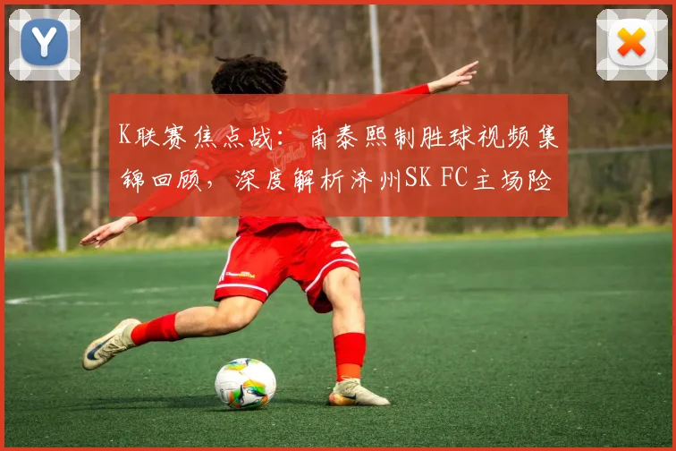 K联赛焦点战：南泰熙制胜球视频集锦回顾，深度解析济州SK FC主场险胜富川FC原因