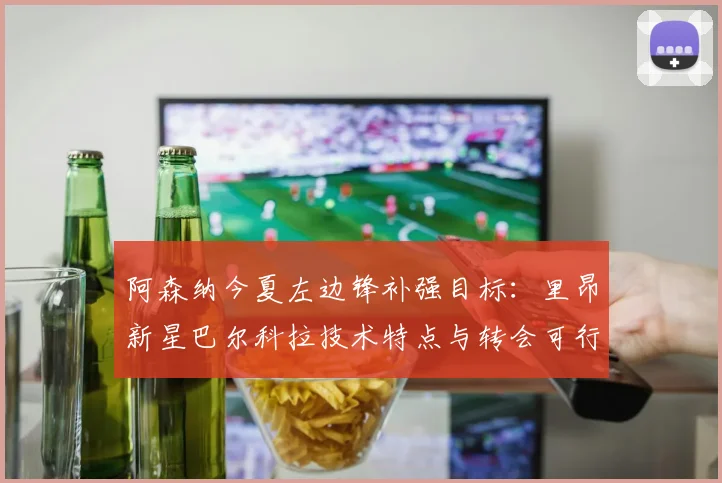 阿森纳今夏左边锋补强目标:里昂新星巴尔科拉技术特点与转会可行性分析