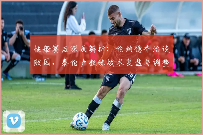 快船赛后深度解析：伦纳德乔治谈败因，泰伦卢教练战术复盘与调整方向