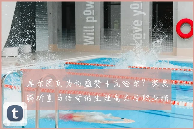 库尔图瓦为何盛赞卡瓦哈尔？深度解析皇马传奇的生涯高光与职业楷模精神